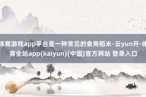 体育游戏app平台是一种常见的食用稻米-云yun开·体育全站app(kaiyun)(中国)官方网站 登录入口