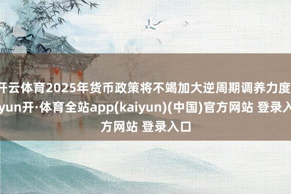 开云体育2025年货币政策将不竭加大逆周期调养力度-云yun开·体育全站app(kaiyun)(中国)官方网站 登录入口