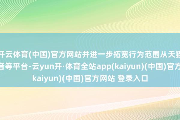 开云体育(中国)官方网站并进一步拓宽行为范围从天猫京东延迟至抖音等平台-云yun开·体育全站app(kaiyun)(中国)官方网站 登录入口