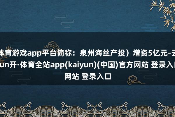 体育游戏app平台简称：泉州海丝产投）增资5亿元-云yun开·体育全站app(kaiyun)(中国)官方网站 登录入口