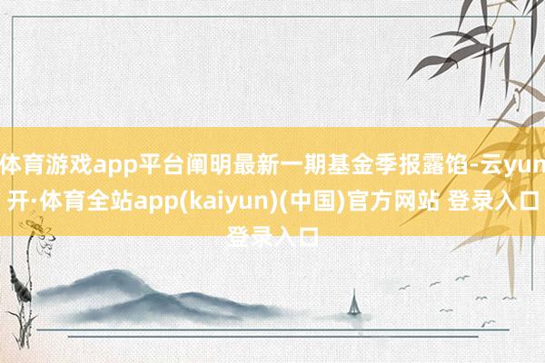 体育游戏app平台阐明最新一期基金季报露馅-云yun开·体育全站app(kaiyun)(中国)官方网站 登录入口