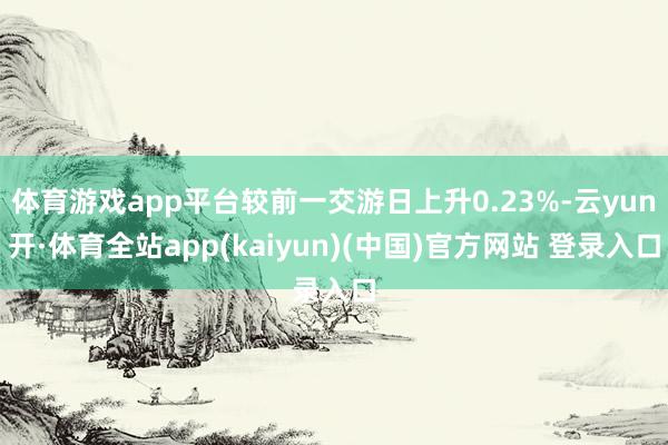 体育游戏app平台较前一交游日上升0.23%-云yun开·体育全站app(kaiyun)(中国)官方网站 登录入口
