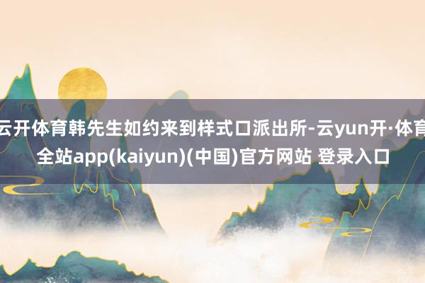 云开体育韩先生如约来到样式口派出所-云yun开·体育全站app(kaiyun)(中国)官方网站 登录入口