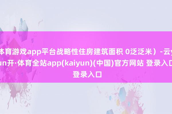 体育游戏app平台战略性住房建筑面积 0泛泛米）-云yun开·体育全站app(kaiyun)(中国)官方网站 登录入口