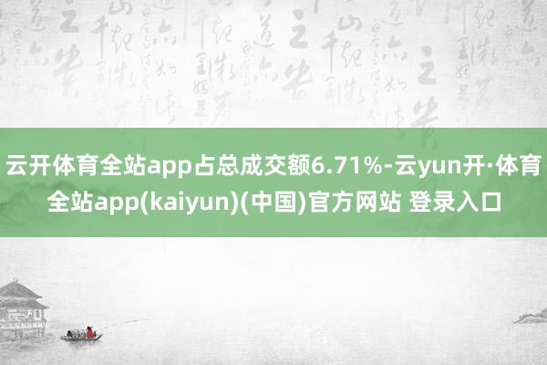 云开体育全站app占总成交额6.71%-云yun开·体育全站app(kaiyun)(中国)官方网站 登录入口