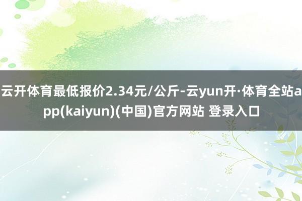 云开体育最低报价2.34元/公斤-云yun开·体育全站app(kaiyun)(中国)官方网站 登录入口