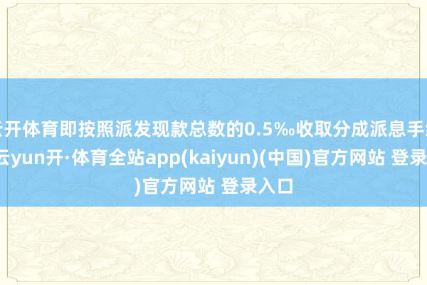 云开体育即按照派发现款总数的0.5‰收取分成派息手续费-云yun开·体育全站app(kaiyun)(中国)官方网站 登录入口