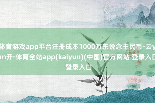 体育游戏app平台注册成本1000万东说念主民币-云yun开·体育全站app(kaiyun)(中国)官方网站 登录入口