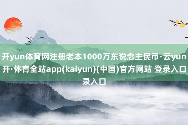 开yun体育网注册老本1000万东说念主民币-云yun开·体育全站app(kaiyun)(中国)官方网站 登录入口