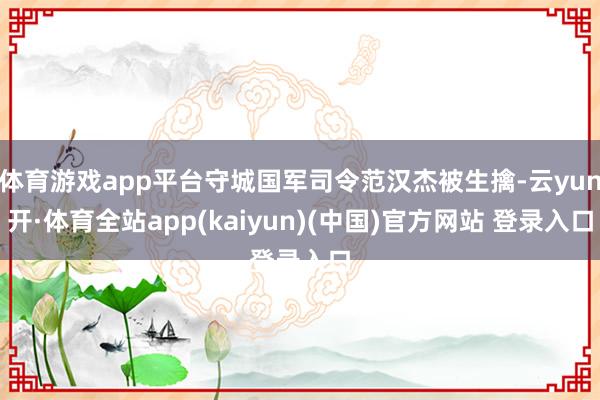 体育游戏app平台守城国军司令范汉杰被生擒-云yun开·体育全站app(kaiyun)(中国)官方网站 登录入口