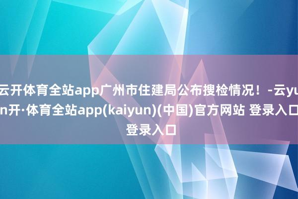 云开体育全站app广州市住建局公布搜检情况！-云yun开·体育全站app(kaiyun)(中国)官方网站 登录入口