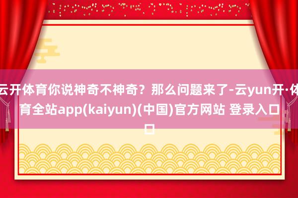 云开体育你说神奇不神奇？那么问题来了-云yun开·体育全站app(kaiyun)(中国)官方网站 登录入口