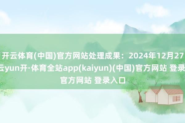 开云体育(中国)官方网站处理成果：2024年12月27日-云yun开·体育全站app(kaiyun)(中国)官方网站 登录入口
