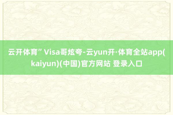 云开体育”　　Visa哥炫夸-云yun开·体育全站app(kaiyun)(中国)官方网站 登录入口