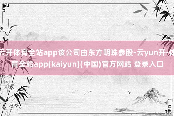 云开体育全站app该公司由东方明珠参股-云yun开·体育全站app(kaiyun)(中国)官方网站 登录入口