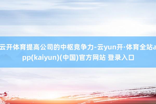 云开体育提高公司的中枢竞争力-云yun开·体育全站app(kaiyun)(中国)官方网站 登录入口