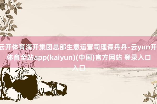 云开体育海开集团总部生意运营司理谭丹丹-云yun开·体育全站app(kaiyun)(中国)官方网站 登录入口