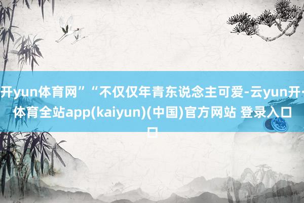 开yun体育网”“不仅仅年青东说念主可爱-云yun开·体育全站app(kaiyun)(中国)官方网站 登录入口