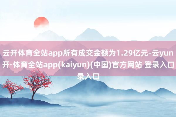 云开体育全站app所有成交金额为1.29亿元-云yun开·体育全站app(kaiyun)(中国)官方网站 登录入口