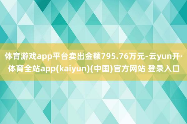 体育游戏app平台卖出金额795.76万元-云yun开·体育全站app(kaiyun)(中国)官方网站 登录入口