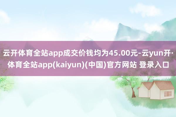 云开体育全站app成交价钱均为45.00元-云yun开·体育全站app(kaiyun)(中国)官方网站 登录入口