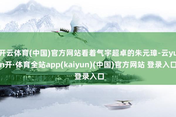 开云体育(中国)官方网站看着气宇超卓的朱元璋-云yun开·体育全站app(kaiyun)(中国)官方网站 登录入口