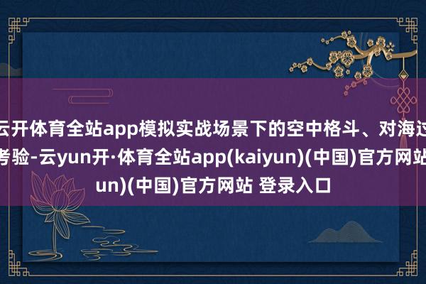 云开体育全站app模拟实战场景下的空中格斗、对海过错等科目考验-云yun开·体育全站app(kaiyun)(中国)官方网站 登录入口