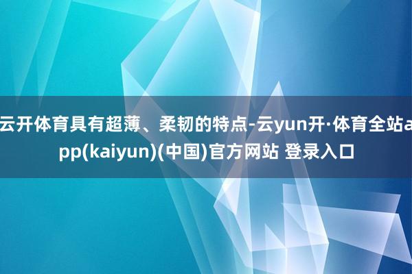 云开体育具有超薄、柔韧的特点-云yun开·体育全站app(kaiyun)(中国)官方网站 登录入口