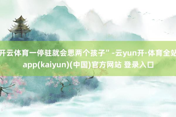 开云体育一停驻就会思两个孩子”-云yun开·体育全站app(kaiyun)(中国)官方网站 登录入口