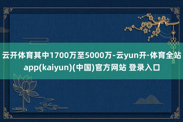 云开体育其中1700万至5000万-云yun开·体育全站app(kaiyun)(中国)官方网站 登录入口