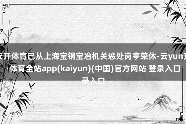 云开体育已从上海宝钢宝冶机关惩处岗亭荣休-云yun开·体育全站app(kaiyun)(中国)官方网站 登录入口