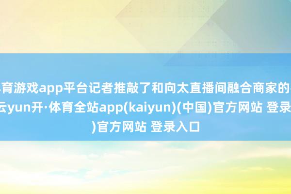 体育游戏app平台记者推敲了和向太直播间融合商家的客服-云yun开·体育全站app(kaiyun)(中国)官方网站 登录入口