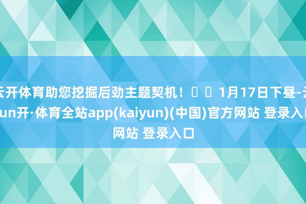 云开体育助您挖掘后劲主题契机！		1月17日下昼-云yun开·体育全站app(kaiyun)(中国)官方网站 登录入口