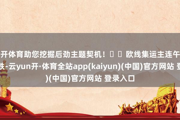 云开体育助您挖掘后劲主题契机！		欧线集运主连午后跳水转跌-云yun开·体育全站app(kaiyun)(中国)官方网站 登录入口