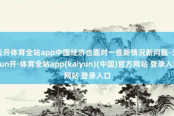 云开体育全站app中国经济也面对一些新情况新问题-云yun开·体育全站app(kaiyun)(中国)官方网站 登录入口