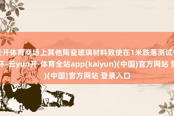 云开体育商场上其他陶瓷玻璃材料致使在1米跌落测试中就已损坏-云yun开·体育全站app(kaiyun)(中国)官方网站 登录入口
