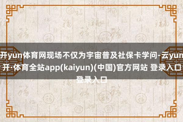 开yun体育网现场不仅为宇宙普及社保卡学问-云yun开·体育全站app(kaiyun)(中国)官方网站 登录入口