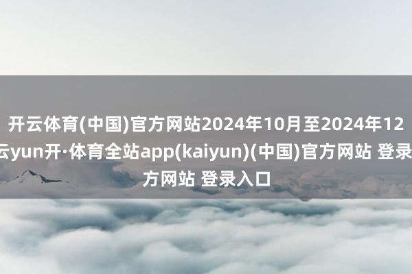 开云体育(中国)官方网站2024年10月至2024年12月-云yun开·体育全站app(kaiyun)(中国)官方网站 登录入口