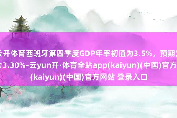 云开体育西班牙第四季度GDP年率初值为3.5%，预期为3.2%，前值为3.30%-云yun开·体育全站app(kaiyun)(中国)官方网站 登录入口