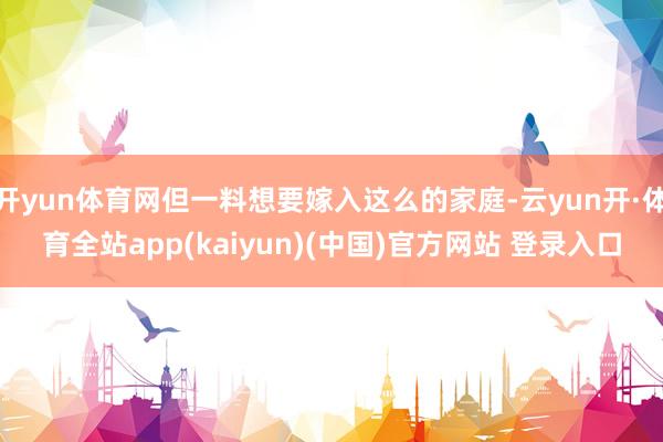 开yun体育网但一料想要嫁入这么的家庭-云yun开·体育全站app(kaiyun)(中国)官方网站 登录入口