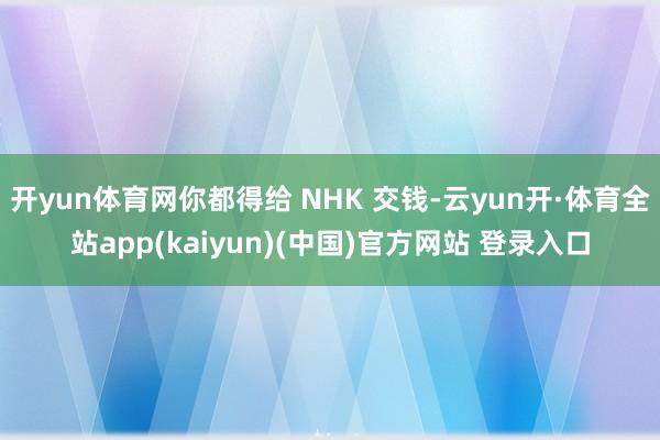 开yun体育网你都得给 NHK 交钱-云yun开·体育全站app(kaiyun)(中国)官方网站 登录入口