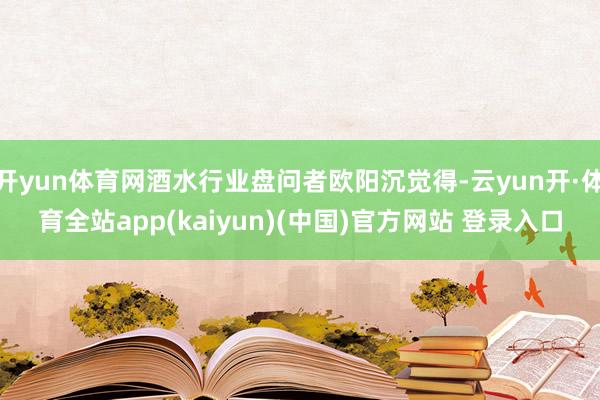 开yun体育网酒水行业盘问者欧阳沉觉得-云yun开·体育全站app(kaiyun)(中国)官方网站 登录入口