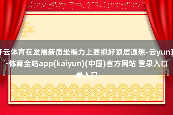 开云体育在发展新质坐褥力上要抓好顶层遐想-云yun开·体育全站app(kaiyun)(中国)官方网站 登录入口
