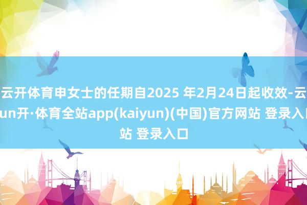 云开体育申女士的任期自2025 年2月24日起收效-云yun开·体育全站app(kaiyun)(中国)官方网站 登录入口