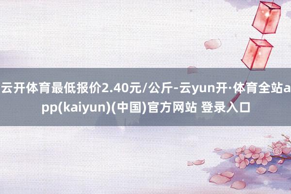 云开体育最低报价2.40元/公斤-云yun开·体育全站app(kaiyun)(中国)官方网站 登录入口