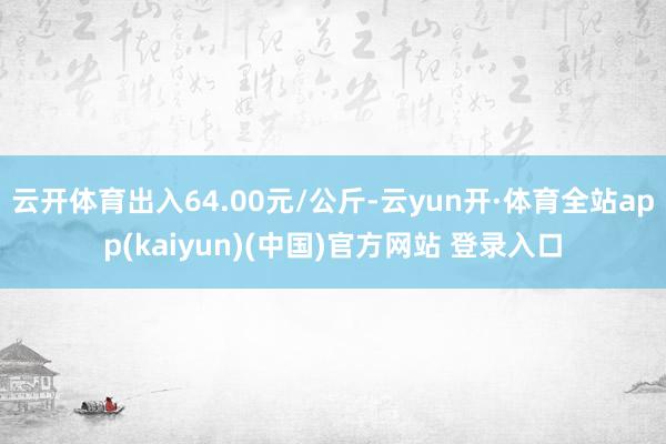 云开体育出入64.00元/公斤-云yun开·体育全站app(kaiyun)(中国)官方网站 登录入口