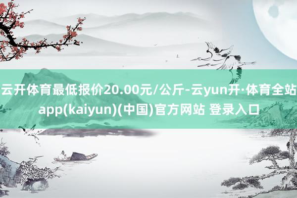 云开体育最低报价20.00元/公斤-云yun开·体育全站app(kaiyun)(中国)官方网站 登录入口