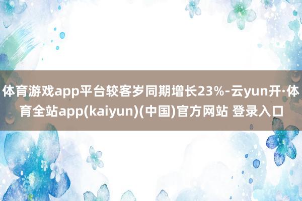 体育游戏app平台较客岁同期增长23%-云yun开·体育全站app(kaiyun)(中国)官方网站 登录入口