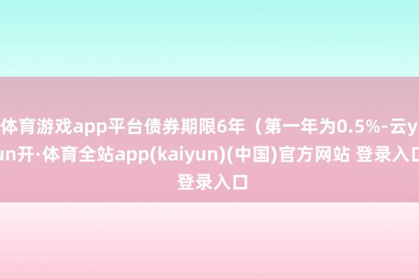 体育游戏app平台债券期限6年（第一年为0.5%-云yun开·体育全站app(kaiyun)(中国)官方网站 登录入口