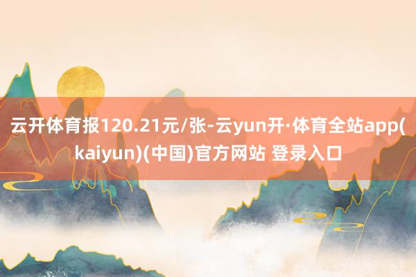 云开体育报120.21元/张-云yun开·体育全站app(kaiyun)(中国)官方网站 登录入口